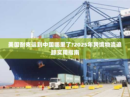 美国耐克运到中国哪里了?2025年跨境物流追踪实用指南 美国耐克运到中国哪里了?2025年跨境物流追踪实用指南