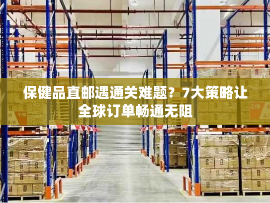 保健品直邮遇通关难题？7大策略让全球订单畅通无阻