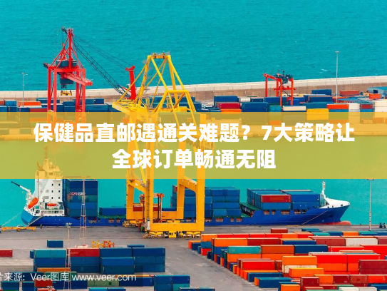 保健品直邮遇通关难题？7大策略让全球订单畅通无阻