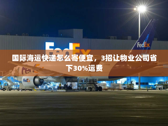 国际海运快递怎么寄便宜，3招让物业公司省下30%运费