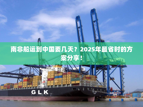 南非船运到中国要几天?2025年最省时的方案分享! 南非船运到中国要几天?2025年最省时的方案分享!