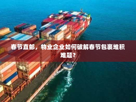 春节直邮,物业企业如何破解春节包裹堆积难题? 春节直邮,物业企业如何破解春节包裹堆积难题?
