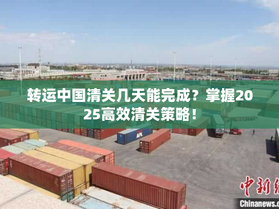 转运中国清关几天能完成?掌握2025高效清关策略! 转运中国清关几天能完成?掌握2025高效清关策略!