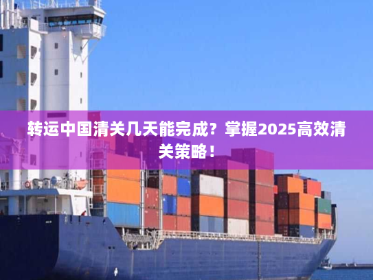 转运中国清关几天能完成？掌握2025高效清关策略！