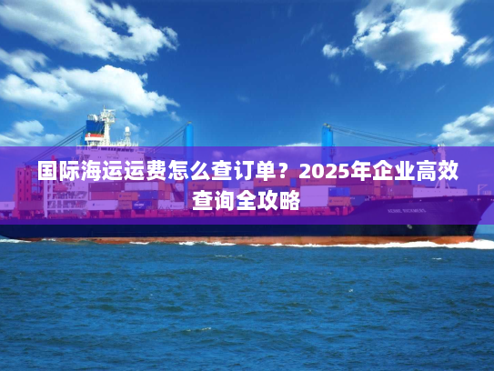 国际海运运费怎么查订单？2025年企业高效查询全攻略