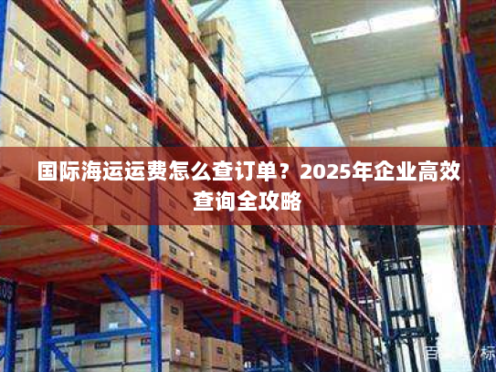 国际海运运费怎么查订单?2025年企业高效查询全攻略 国际海运运费怎么查订单?2025年企业高效查询全攻略