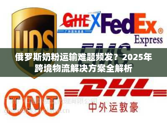 俄罗斯奶粉运输难题频发？2025年跨境物流解决方案全解析