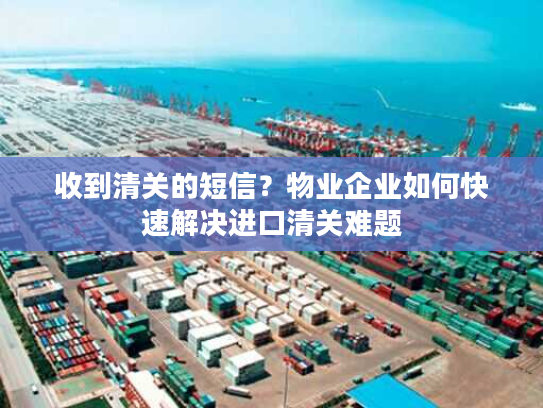 收到清关的短信？物业企业如何快速解决进口清关难题
