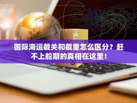 国际海运截关和截重怎么区分？赶不上船期的真相在这里！
