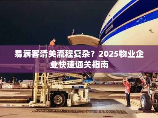 易满客清关流程复杂？2025物业企业快速通关指南
