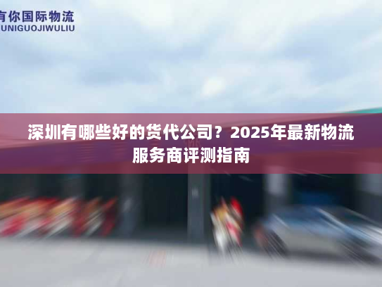 深圳有哪些好的货代公司?2025年最新物流服务商评测指南 深圳有哪些好的货代公司?2025年最新物流服务商评测指南