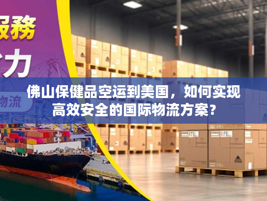 佛山保健品空运到美国，如何实现高效安全的国际物流方案？