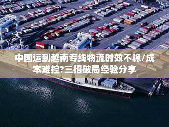 中国运到越南专线物流时效不稳/成本难控?三招破局经验分享