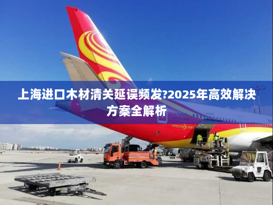 上海进口木材清关延误频发?2025年高效解决方案全解析 上海进口木材清关延误频发?2025年高效解决方案全解析