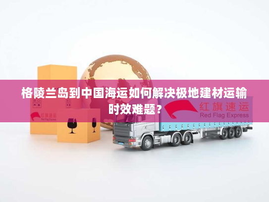 格陵兰岛到中国海运如何解决极地建材运输时效难题？
