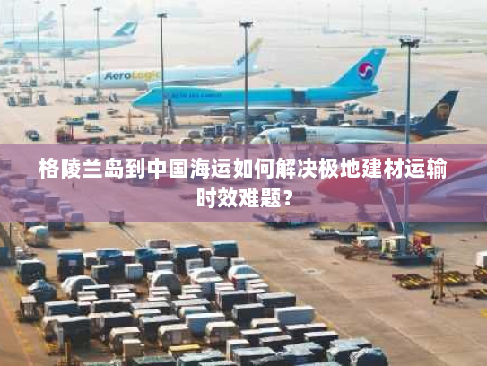 格陵兰岛到中国海运如何解决极地建材运输时效难题? 格陵兰岛到中国海运如何解决极地建材运输时效难题?