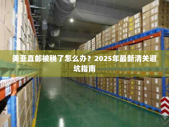 美亚直邮被税了怎么办?2025年最新清关避坑指南 美亚直邮被税了怎么办?2025年最新清关避坑指南