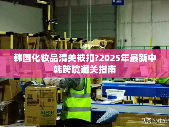 韩国化妆品清关被扣?2025年最新中韩跨境通关指南