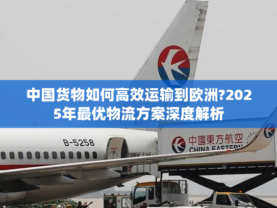 中国货物如何高效运输到欧洲?2025年最优物流方案深度解析 中国货物如何高效运输到欧洲?2025年最优物流方案深度解析
