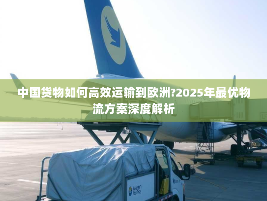 中国货物如何高效运输到欧洲?2025年最优物流方案深度解析