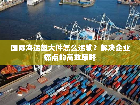 国际海运超大件怎么运输？解决企业痛点的高效策略