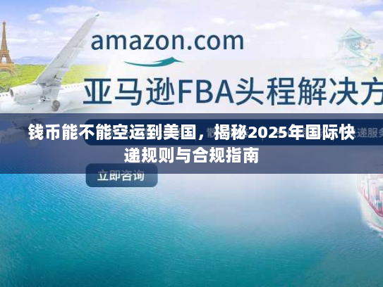 钱币能不能空运到美国,揭秘2025年国际快递规则与合规指南 钱币能不能空运到美国,揭秘2025年国际快递规则与合规指南