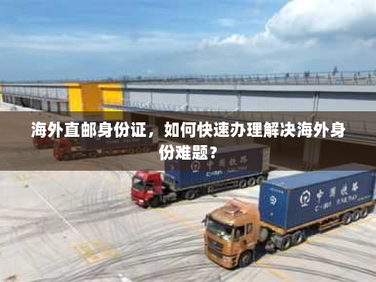 海外直邮身份证,如何快速办理解决海外身份难题? 海外直邮身份证,如何快速办理解决海外身份难题?