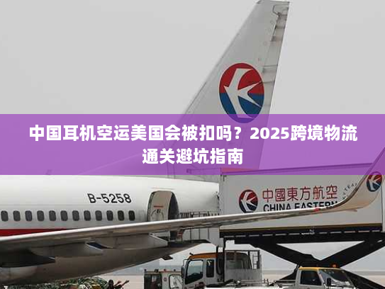 中国耳机空运美国会被扣吗？2025跨境物流通关避坑指南