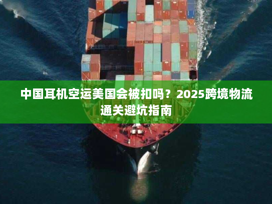 中国耳机空运美国会被扣吗？2025跨境物流通关避坑指南