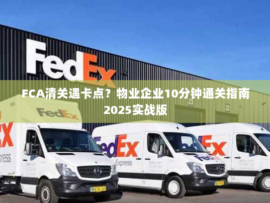 FCA清关遇卡点？物业企业10分钟通关指南2025实战版