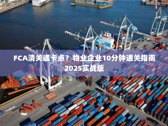 FCA清关遇卡点?物业企业10分钟通关指南2025实战版 FCA清关遇卡点?物业企业10分钟通关指南2025实战版