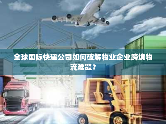 全球国际快递公司如何破解物业企业跨境物流难题？