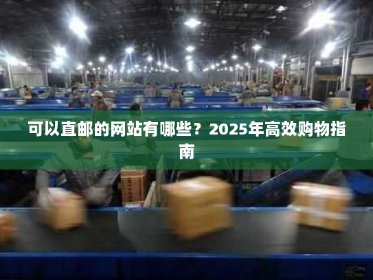 可以直邮的网站有哪些？2025年高效购物指南
