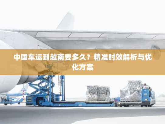中国车运到越南要多久？精准时效解析与优化方案