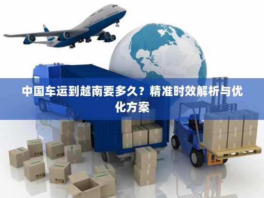 中国车运到越南要多久?精准时效解析与优化方案 中国车运到越南要多久?精准时效解析与优化方案