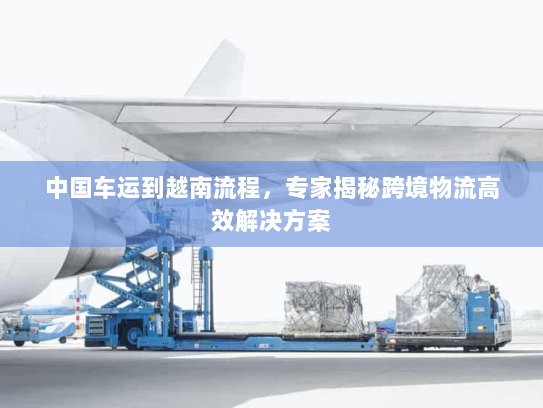 中国车运到越南流程,专家揭秘跨境物流高效解决方案 中国车运到越南流程,专家揭秘跨境物流高效解决方案