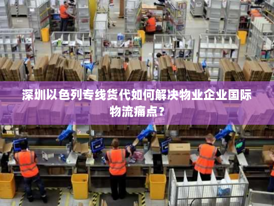 深圳以色列专线货代如何解决物业企业国际物流痛点? 深圳以色列专线货代如何解决物业企业国际物流痛点?