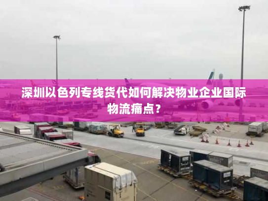 深圳以色列专线货代如何解决物业企业国际物流痛点? 深圳以色列专线货代如何解决物业企业国际物流痛点?