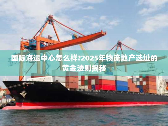 国际海运中心怎么样?2025年物流地产选址的黄金法则揭秘 国际海运中心怎么样?2025年物流地产选址的黄金法则揭秘