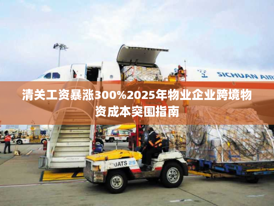 清关工资暴涨300%2025年物业企业跨境物资成本突围指南 清关工资暴涨300%2025年物业企业跨境物资成本突围指南