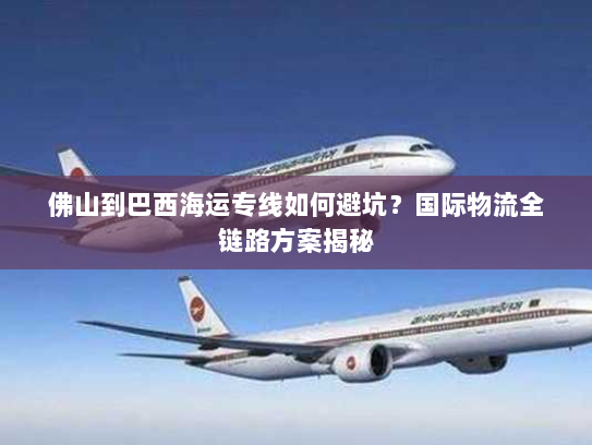 佛山到巴西海运专线如何避坑?国际物流全链路方案揭秘 佛山到巴西海运专线如何避坑?国际物流全链路方案揭秘