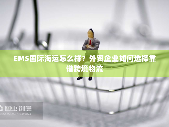 EMS国际海运怎么样？外贸企业如何选择靠谱跨境物流