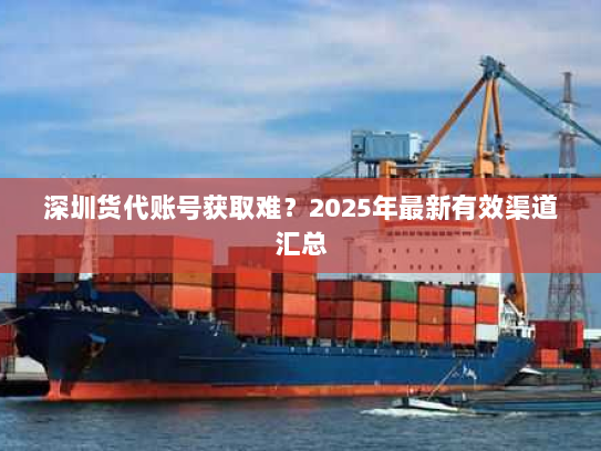深圳货代账号获取难？2025年最新有效渠道汇总