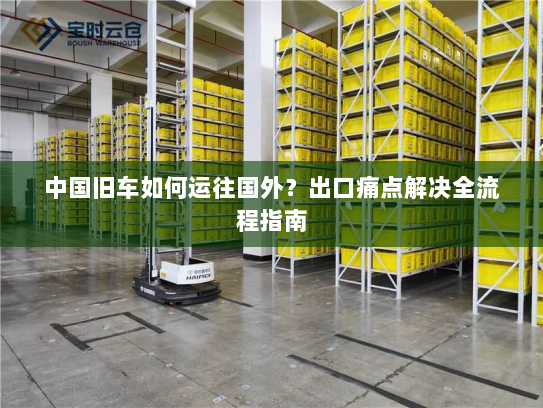 中国旧车如何运往国外?出口痛点解决全流程指南 中国旧车如何运往国外?出口痛点解决全流程指南