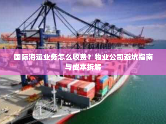 国际海运业务怎么收费？物业公司避坑指南与成本拆解