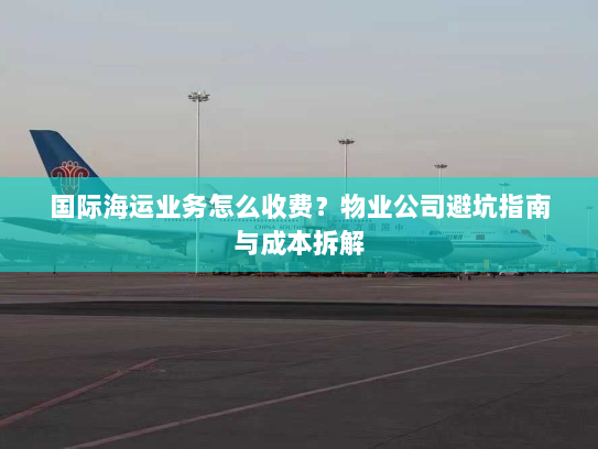 国际海运业务怎么收费？物业公司避坑指南与成本拆解
