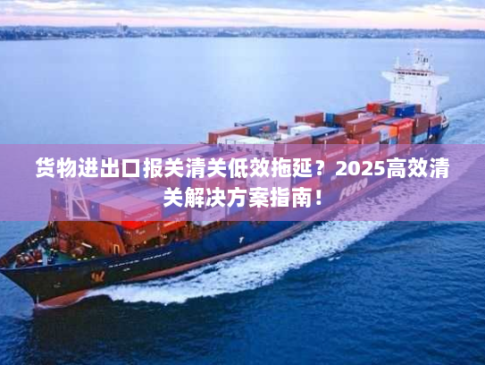 货物进出口报关清关低效拖延？2025高效清关解决方案指南！