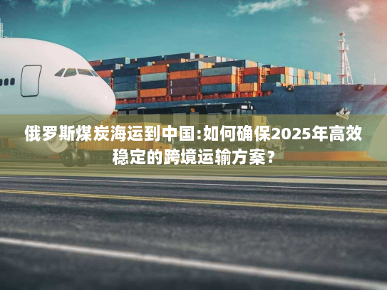 俄罗斯煤炭海运到中国:如何确保2025年高效稳定的跨境运输方案？