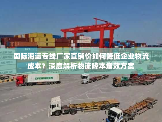 国际海运专线厂家直销价如何降低企业物流成本？深度解析物流降本增效方案