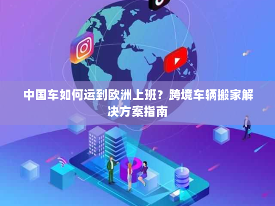 中国车如何运到欧洲上班?跨境车辆搬家解决方案指南 中国车如何运到欧洲上班?跨境车辆搬家解决方案指南